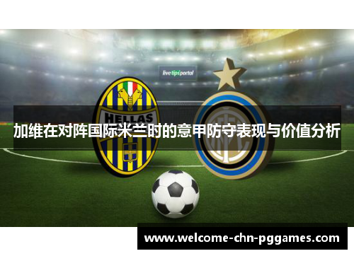 加维在对阵国际米兰时的意甲防守表现与价值分析 加维在对阵国际米兰时的意甲防守表现与价值分析