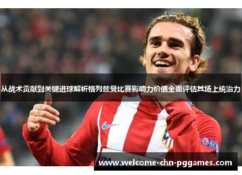 从战术贡献到关键进球解析格列兹曼比赛影响力价值全面评估其场上统治力 从战术贡献到关键进球解析格列兹曼比赛影响力价值全面评估其场上统治力