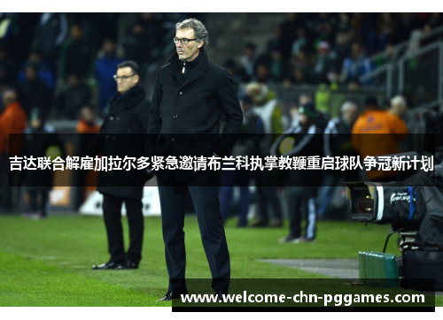 吉达联合解雇加拉尔多紧急邀请布兰科执掌教鞭重启球队争冠新计划