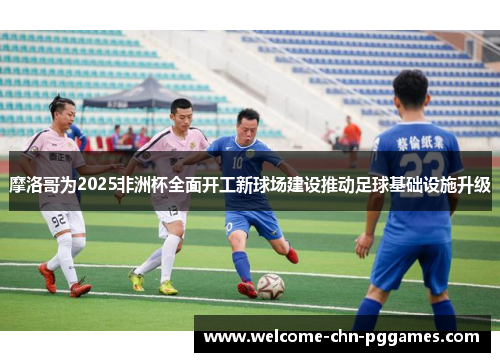 摩洛哥为2025非洲杯全面开工新球场建设推动足球基础设施升级 摩洛哥为2025非洲杯全面开工新球场建设推动足球基础设施升级