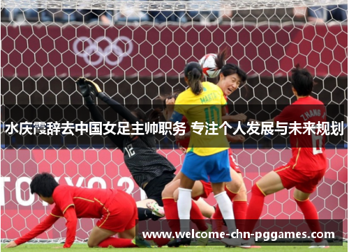 水庆霞辞去中国女足主帅职务 专注个人发展与未来规划