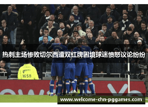 热刺主场惨败切尔西遭双红牌困境球迷愤怒议论纷纷 热刺主场惨败切尔西遭双红牌困境球迷愤怒议论纷纷