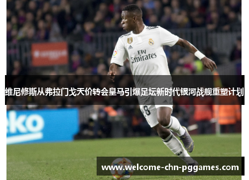 维尼修斯从弗拉门戈天价转会皇马引爆足坛新时代银河战舰重塑计划