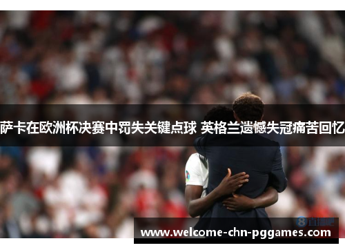 萨卡在欧洲杯决赛中罚失关键点球 英格兰遗憾失冠痛苦回忆 萨卡在欧洲杯决赛中罚失关键点球 英格兰遗憾失冠痛苦回忆
