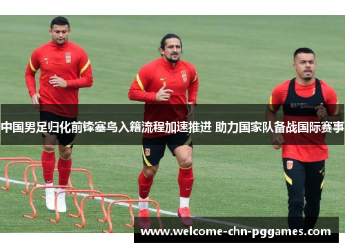 中国男足归化前锋塞鸟入籍流程加速推进 助力国家队备战国际赛事