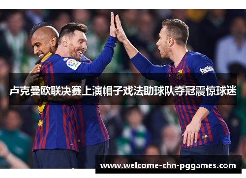 卢克曼欧联决赛上演帽子戏法助球队夺冠震惊球迷