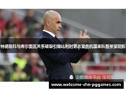 特德斯科与库尔图瓦关系破裂引爆比利时更衣室危机国家队前景蒙阴影 特德斯科与库尔图瓦关系破裂引爆比利时更衣室危机国家队前景蒙阴影