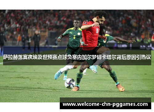 萨拉赫落寞夜埃及世预赛点球负塞内加尔梦碎卡塔尔背后原因引热议 萨拉赫落寞夜埃及世预赛点球负塞内加尔梦碎卡塔尔背后原因引热议