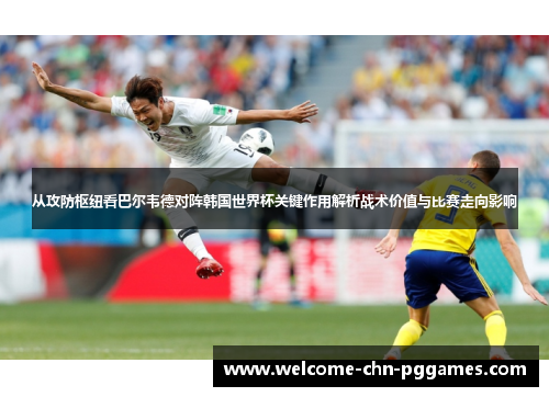 从攻防枢纽看巴尔韦德对阵韩国世界杯关键作用解析战术价值与比赛走向影响